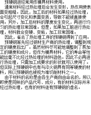  预硬钢进经常用作模具材料使用。 通常材料经过热处理后会发生变形，热作用使表面变粗糙。因此，加工后的材料如果经过热处理，会引起尺寸变化和表面变质，导致不能被直接使用。另外，加工后材料的厚度发生变化，再进行均匀的热处理非常困难。但是，如果加工前进行热处理，材料就会变硬、变粘，加工非常困难。 因此，省去了热处理工序的预硬钢得到了应用。 预硬钢首先经过钢材生产商的热处理，调整到规定的硬度后出厂。虽然材料尽可能地调整到了易加工的硬度和成分，但作为模具材料，它的寿命等性能丝毫不比经过热处理的材料逊色。因此不必再进行热处理，只需加工成要求的形状就可以使用了。但实际上预硬钢中也有与淬火钢具有同等硬度的材料，所以预硬钢也被视为难切削材料之一。 由于材料的名称是由各生产商自由命名的，所以即使是同样的产品代号、成分，有的材料实际并未经过热处理，也有的材料徒有预硬钢的虚名。 