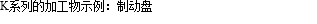 K系列的加工物示例：制动盘
